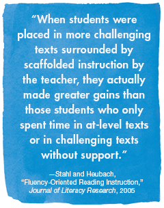 “When students were placed in more challenging texts surrounded by scaffolded instruction by the teacher, they actually made greater gains than those students who only spent time in at-level texts or in challenging texts without support.”
—Stahl and Heubach, Fluency-Oriented Reading Instruction, Journal of Literacy Research, 2005